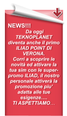 NEWS!!!  Da oggi TEKNOPLANET diventa anche il primo ILIAD POINT DI VERONA. Corri a scoprire le novità ed attivare la tua sim con le super-promo ILIAD, il nostro personale attiverà la promozione piu’ adatta alle tue esigenze…. TI ASPETTIAMO…